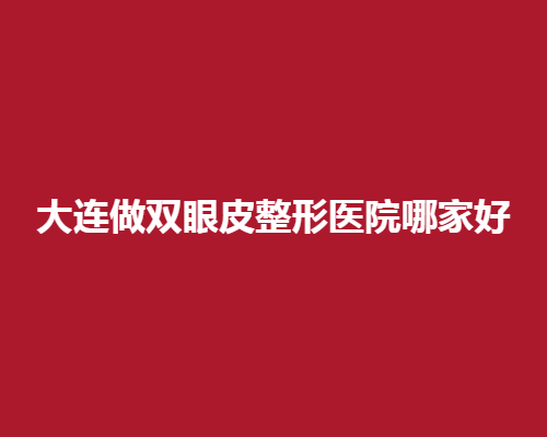 大连做双眼皮整形医院哪家好？看口碑好的医院名单